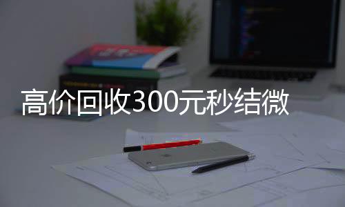 高价回收300元秒结微信(高价回收vx秒结)